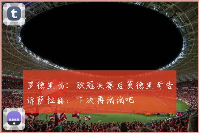 罗德里戈：欧冠决赛后莫德里奇告诉萨拉赫，下次再试试吧