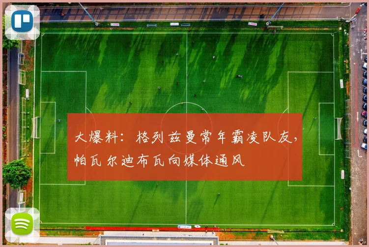 大爆料：格列兹曼常年霸凌队友，帕瓦尔迪布瓦向媒体通风