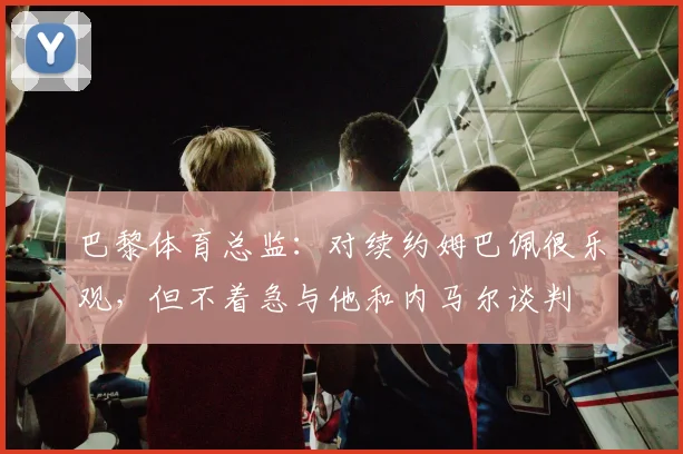 巴黎体育总监：对续约姆巴佩很乐观，但不着急与他和内马尔谈判