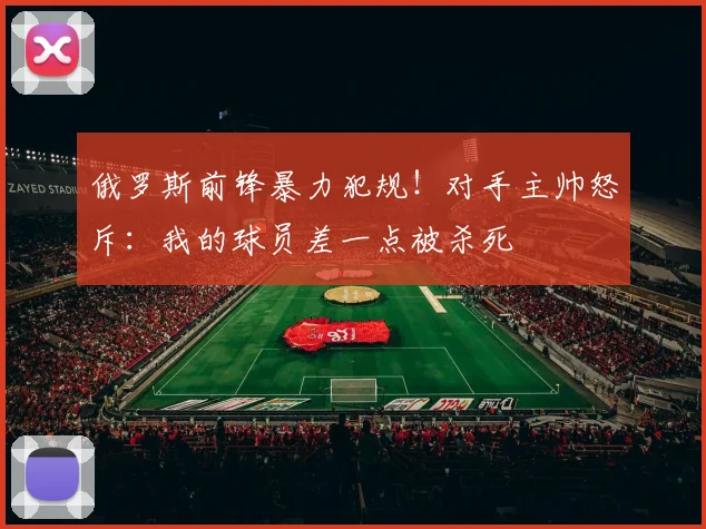 俄罗斯前锋暴力犯规！对手主帅怒斥：我的球员差一点被杀死
