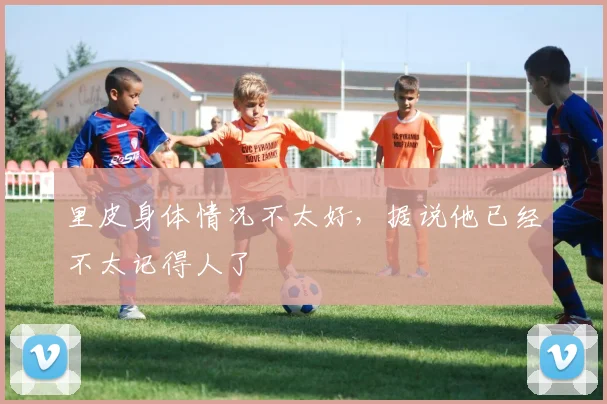 里皮身体情况不太好，据说他已经不太记得人了