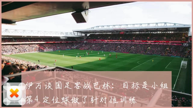 伊万谈国足客战巴林：目标是小组第4 定位球做了针对性训练