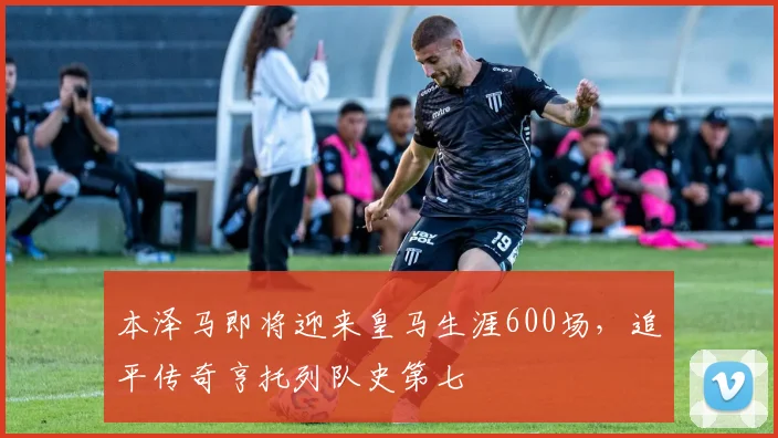 本泽马即将迎来皇马生涯600场，追平传奇亨托列队史第七