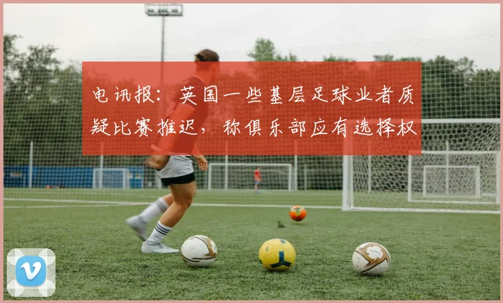 电讯报：英国一些基层足球业者质疑比赛推迟，称俱乐部应有选择权