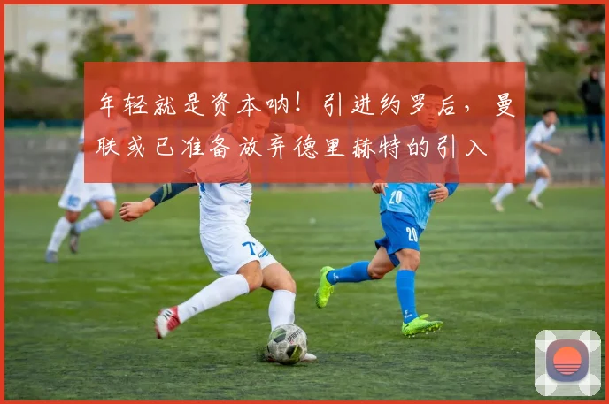 年轻就是资本呐！引进约罗后，曼联或已准备放弃德里赫特的引入