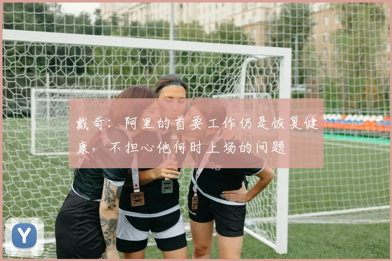 戴奇：阿里的首要工作仍是恢复健康，不担心他何时上场的问题