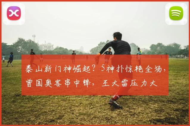 泰山新门神崛起？5神扑惊艳全场，曾国奥客串中锋，王大雷压力大