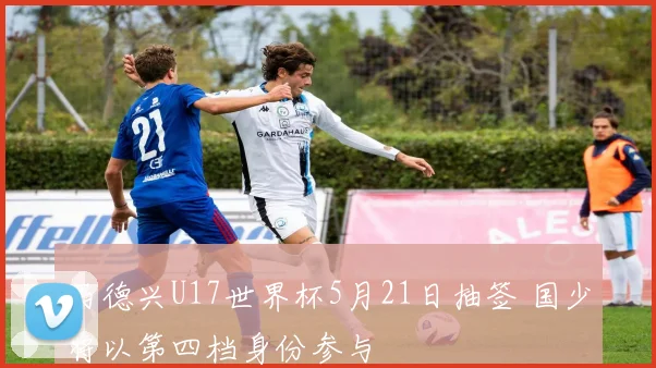 马德兴U17世界杯5月21日抽签 国少将以第四档身份参与