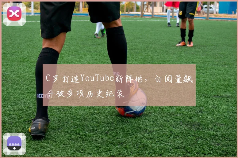C罗打造YouTube新阵地，订阅量飙升破多项历史纪录