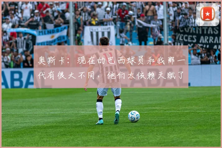 奥斯卡：现在的巴西球员和我那一代有很大不同，他们太依赖天赋了