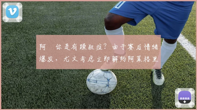 阿囧你是有躁狂症？由于赛后情绪爆发，尤文考虑立即解约阿莱格里