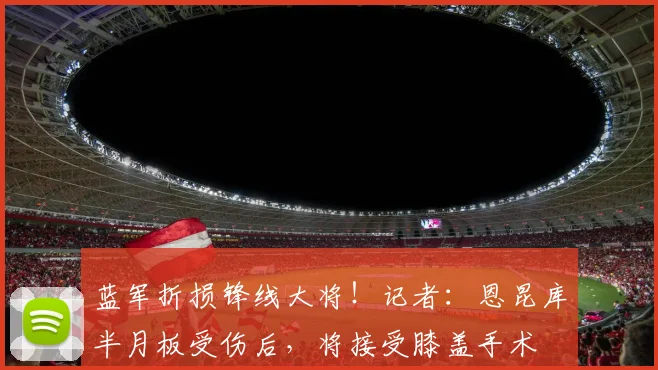 蓝军折损锋线大将！记者：恩昆库半月板受伤后，将接受膝盖手术