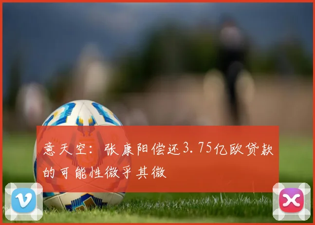 意天空：张康阳偿还3.75亿欧贷款的可能性微乎其微