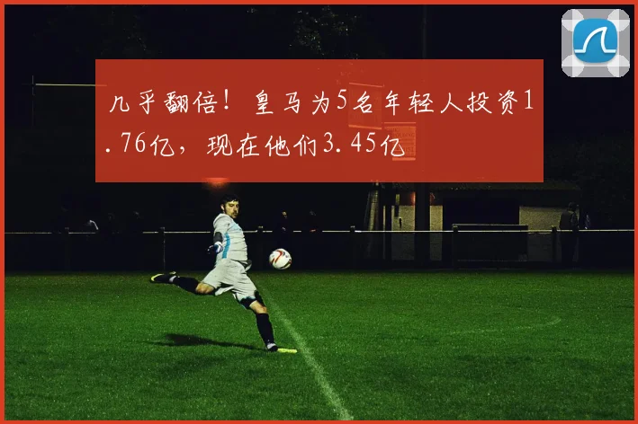 几乎翻倍！皇马为5名年轻人投资1.76亿，现在他们3.45亿