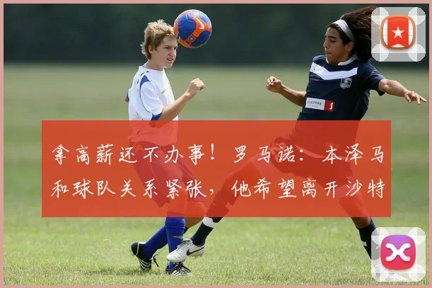 拿高薪还不办事！罗马诺：本泽马和球队关系紧张，他希望离开沙特