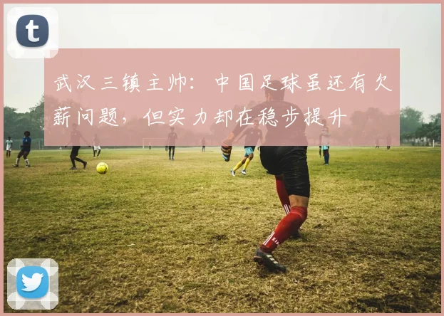 武汉三镇主帅：中国足球虽还有欠薪问题，但实力却在稳步提升
