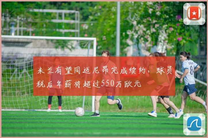 米兰有望同迈尼昂完成续约，球员税后年薪将超过550万欧元