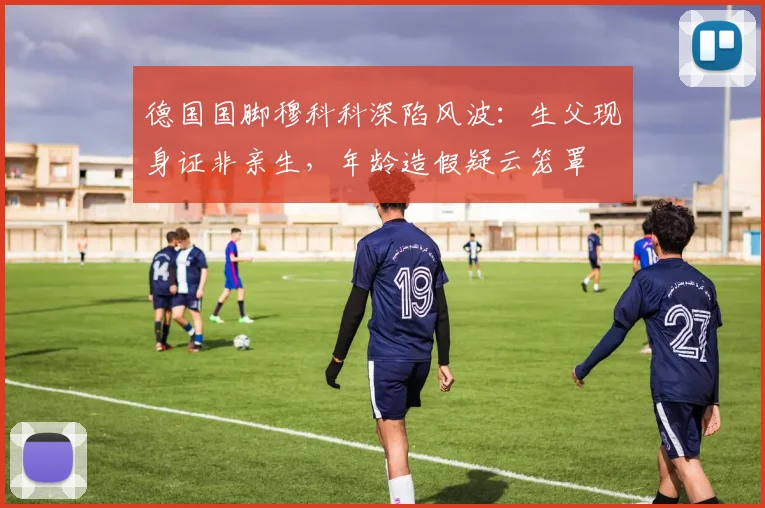 德国国脚穆科科深陷风波：生父现身证非亲生，年龄造假疑云笼罩