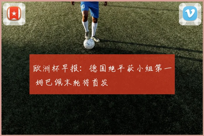 欧洲杯早报：德国绝平获小组第一 姆巴佩末轮将首发