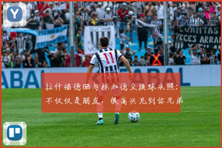 拉什福德晒与林加德交换球衣照：不仅仅是朋友，很高兴见到你兄弟