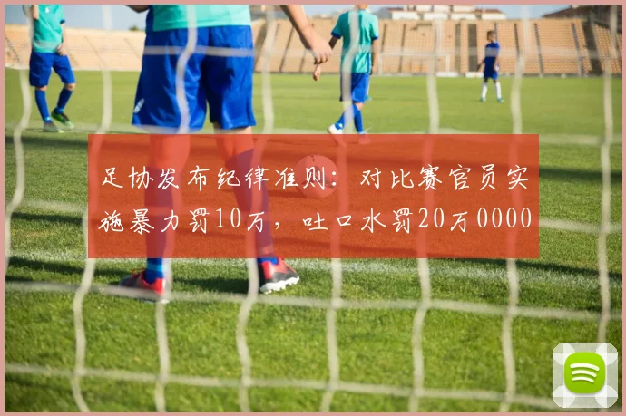 足协发布纪律准则：对比赛官员实施暴力罚10万，吐口水罚20万0000644