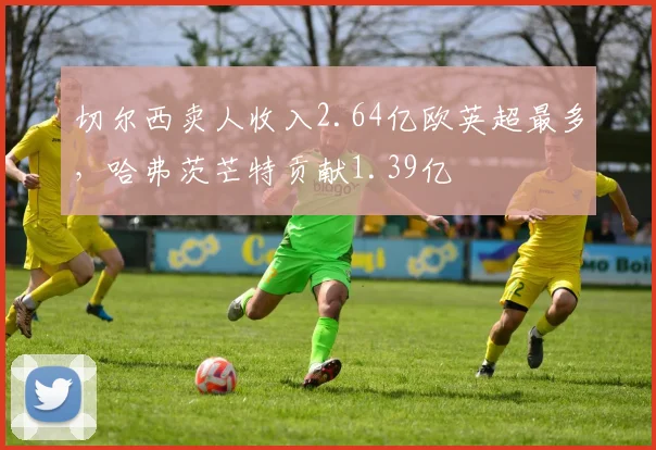 切尔西卖人收入2.64亿欧英超最多，哈弗茨芒特贡献1.39亿