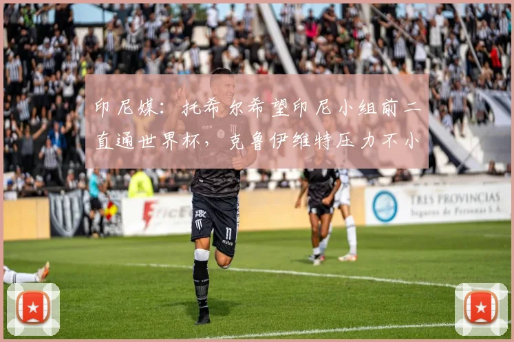 印尼媒：托希尔希望印尼小组前二直通世界杯，克鲁伊维特压力不小