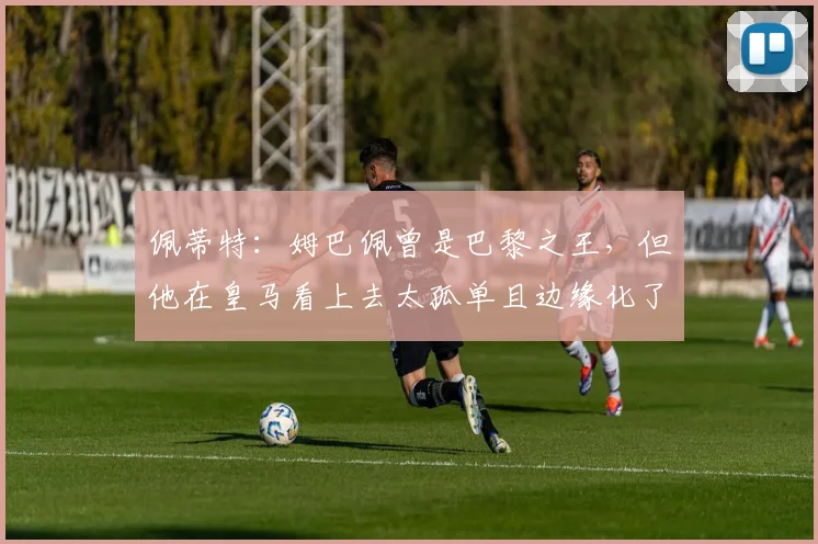 佩蒂特：姆巴佩曾是巴黎之王，但他在皇马看上去太孤单且边缘化了