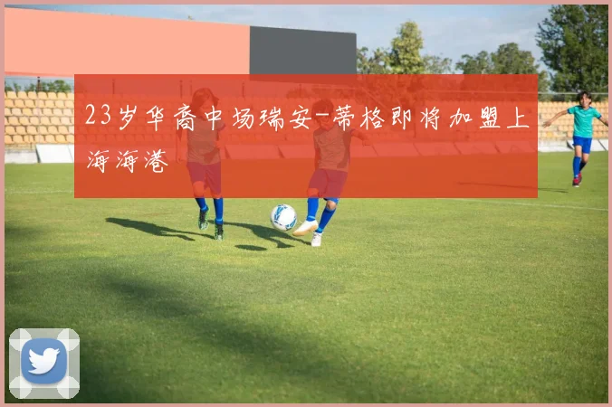 23岁华裔中场瑞安-蒂格即将加盟上海海港