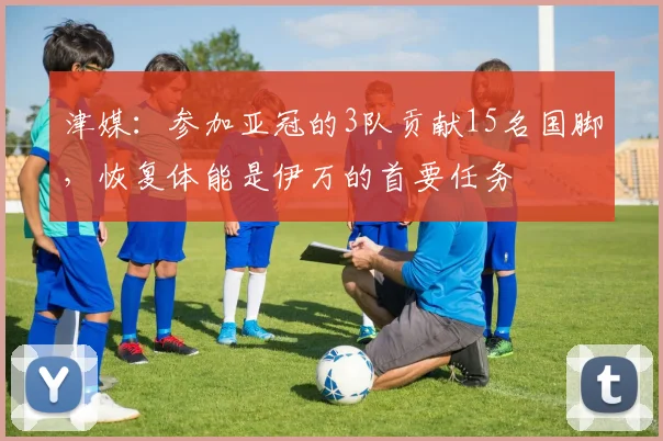 津媒：参加亚冠的3队贡献15名国脚，恢复体能是伊万的首要任务