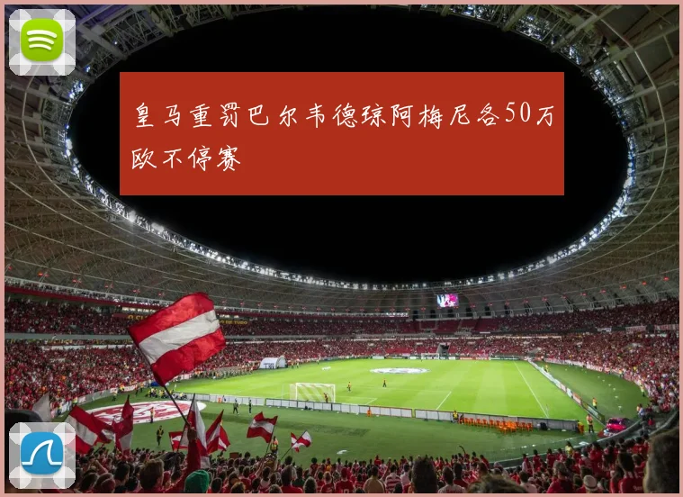 皇马重罚巴尔韦德琼阿梅尼各50万欧不停赛