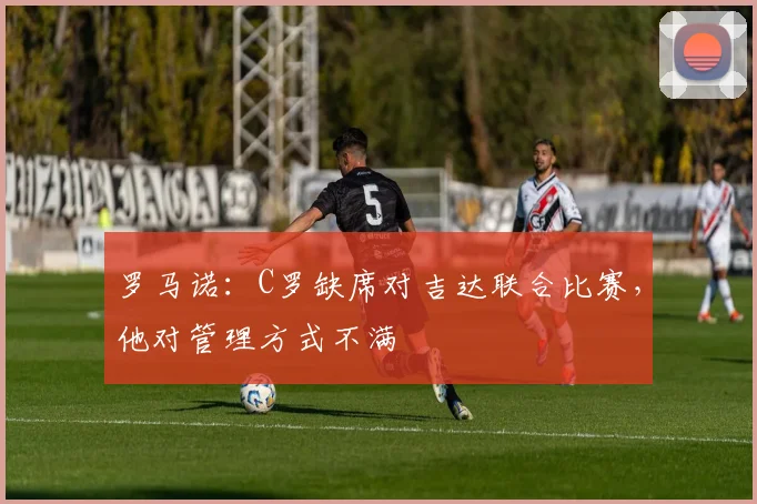 罗马诺：C罗缺席对吉达联合比赛，他对管理方式不满