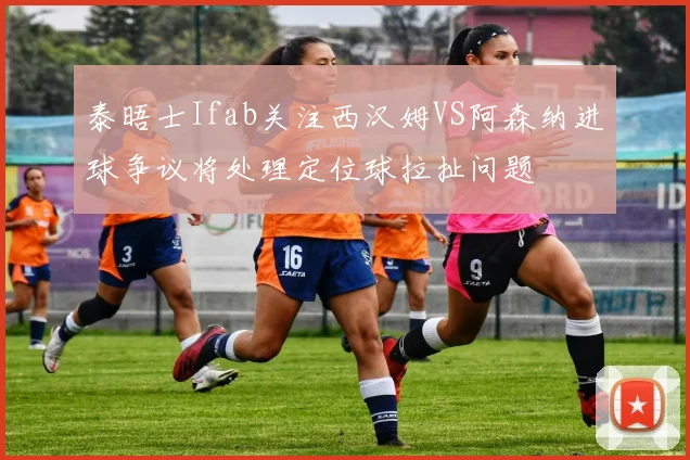 泰晤士Ifab关注西汉姆VS阿森纳进球争议将处理定位球拉扯问题