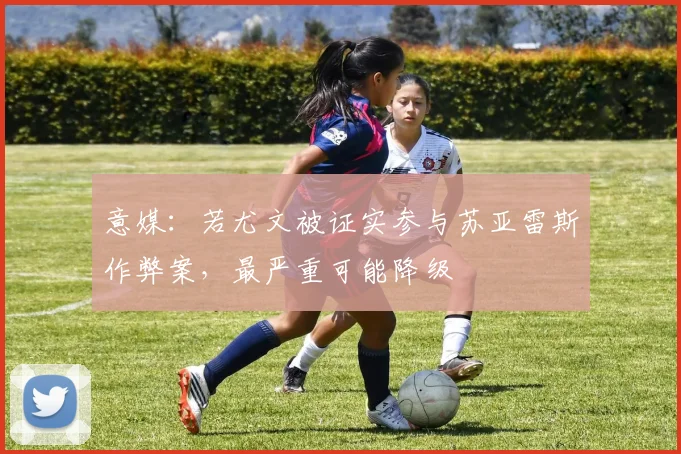 意媒：若尤文被证实参与苏亚雷斯作弊案，最严重可能降级