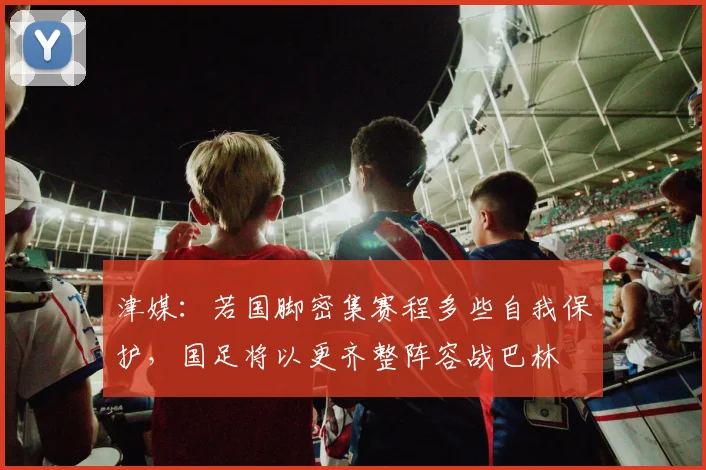 津媒：若国脚密集赛程多些自我保护，国足将以更齐整阵容战巴林
