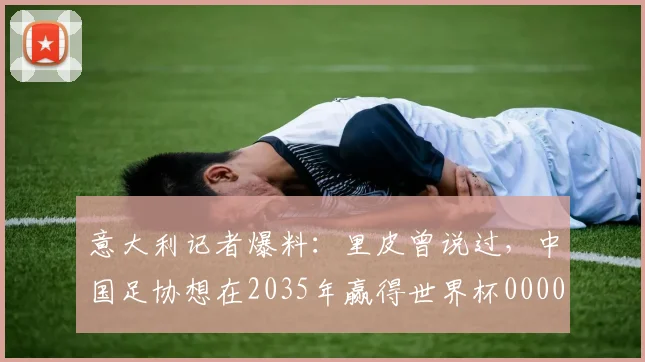 意大利记者爆料：里皮曾说过，中国足协想在2035年赢得世界杯0000644