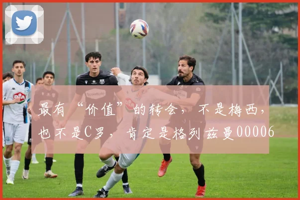 最有“价值”的转会，不是梅西，也不是C罗，肯定是格列兹曼0000644