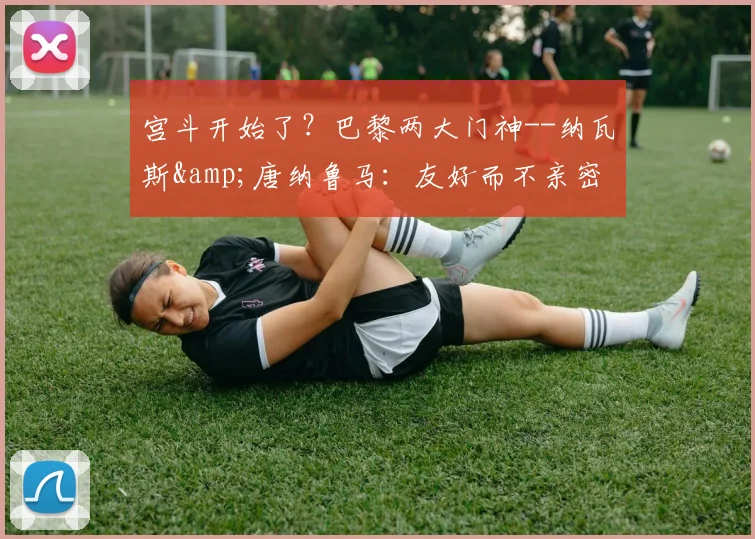 宫斗开始了？巴黎两大门神--纳瓦斯&唐纳鲁马：友好而不亲密