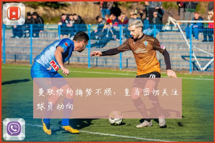 曼联续约梅努不顺，皇马密切关注球员动向